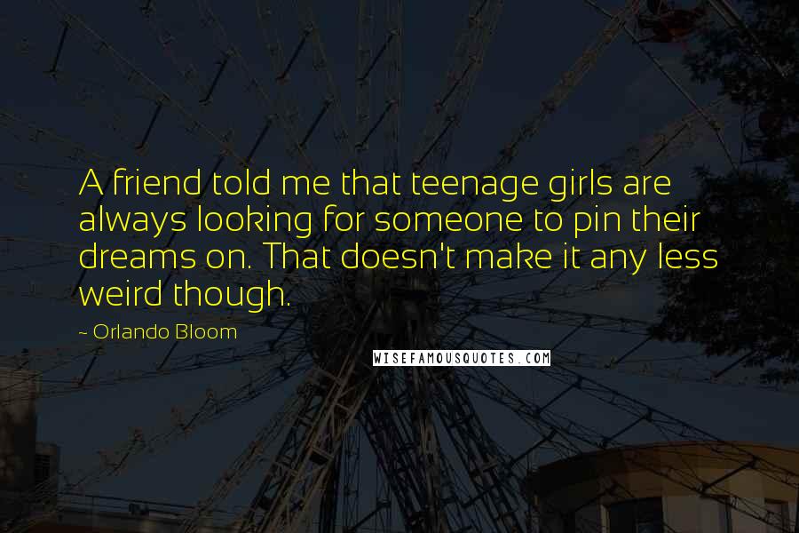 Orlando Bloom Quotes: A friend told me that teenage girls are always looking for someone to pin their dreams on. That doesn't make it any less weird though.