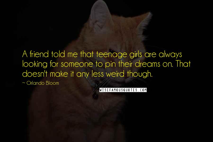 Orlando Bloom Quotes: A friend told me that teenage girls are always looking for someone to pin their dreams on. That doesn't make it any less weird though.