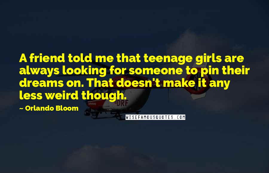 Orlando Bloom Quotes: A friend told me that teenage girls are always looking for someone to pin their dreams on. That doesn't make it any less weird though.