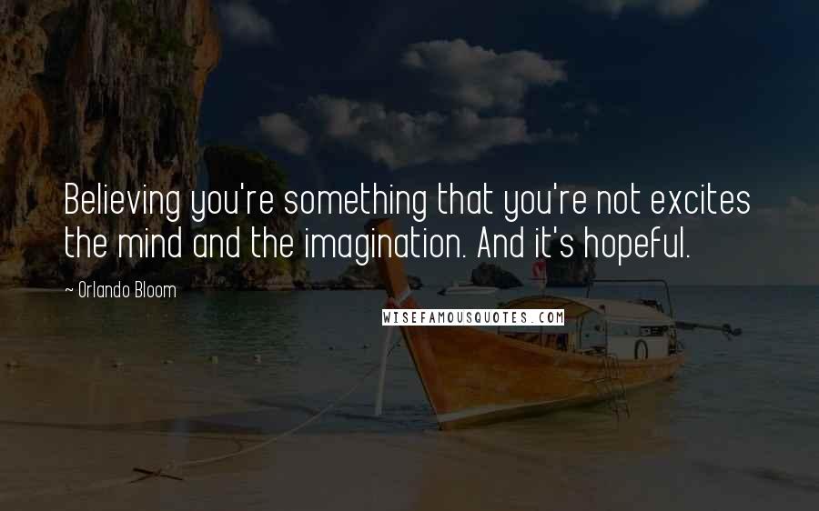 Orlando Bloom Quotes: Believing you're something that you're not excites the mind and the imagination. And it's hopeful.