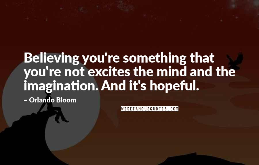 Orlando Bloom Quotes: Believing you're something that you're not excites the mind and the imagination. And it's hopeful.