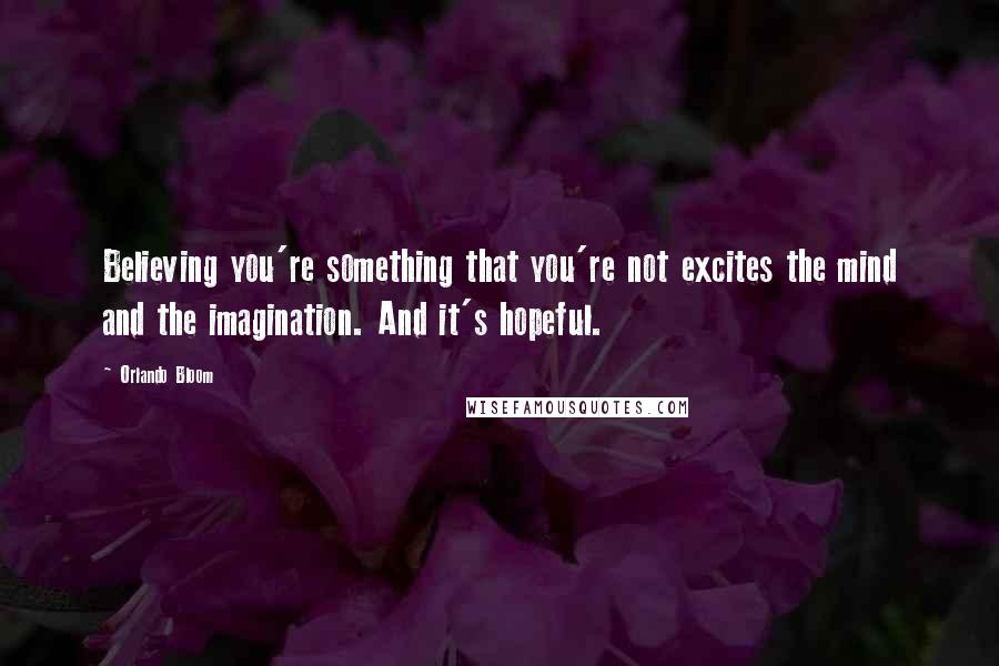 Orlando Bloom Quotes: Believing you're something that you're not excites the mind and the imagination. And it's hopeful.