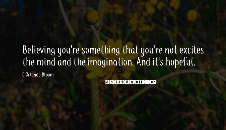 Orlando Bloom Quotes: Believing you're something that you're not excites the mind and the imagination. And it's hopeful.