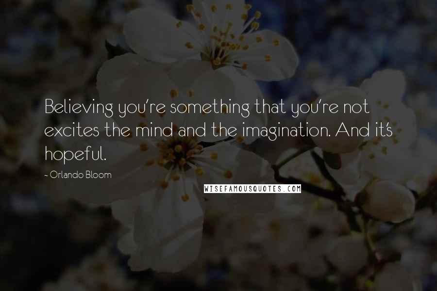 Orlando Bloom Quotes: Believing you're something that you're not excites the mind and the imagination. And it's hopeful.