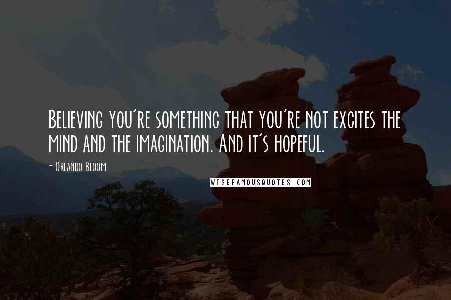 Orlando Bloom Quotes: Believing you're something that you're not excites the mind and the imagination. And it's hopeful.