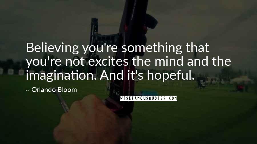 Orlando Bloom Quotes: Believing you're something that you're not excites the mind and the imagination. And it's hopeful.