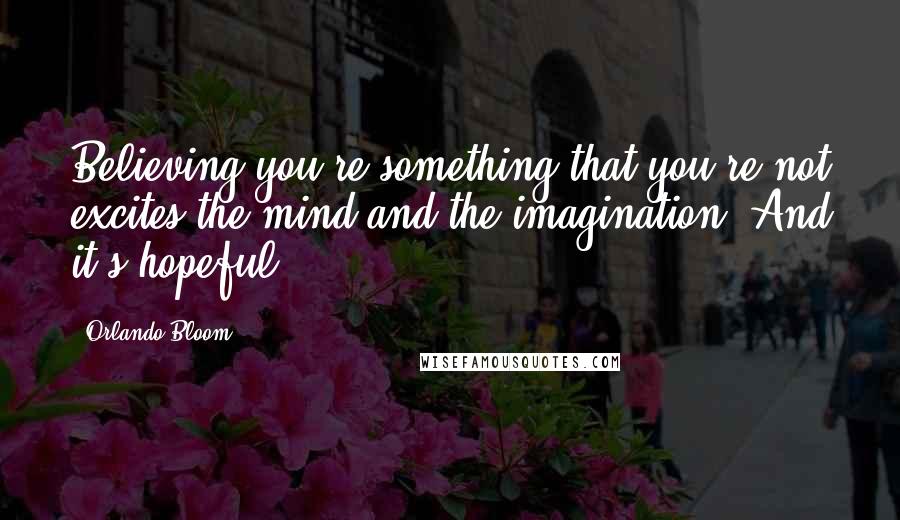 Orlando Bloom Quotes: Believing you're something that you're not excites the mind and the imagination. And it's hopeful.