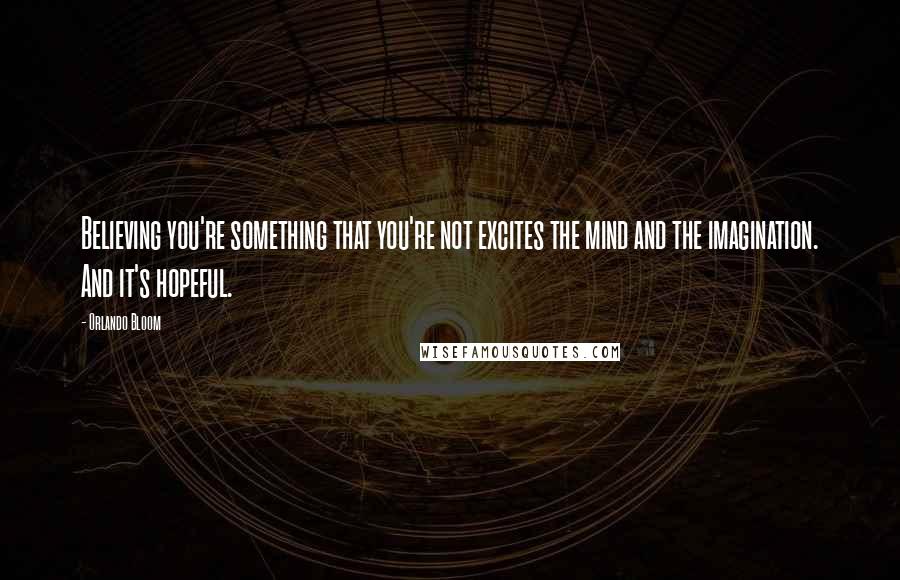 Orlando Bloom Quotes: Believing you're something that you're not excites the mind and the imagination. And it's hopeful.