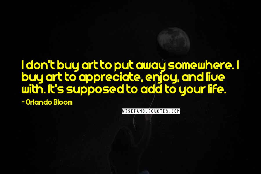 Orlando Bloom Quotes: I don't buy art to put away somewhere. I buy art to appreciate, enjoy, and live with. It's supposed to add to your life.
