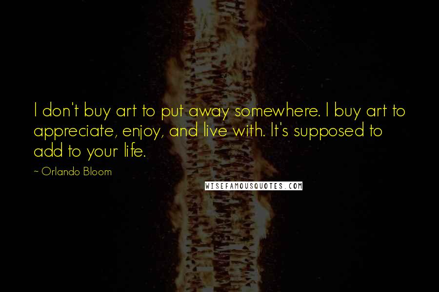 Orlando Bloom Quotes: I don't buy art to put away somewhere. I buy art to appreciate, enjoy, and live with. It's supposed to add to your life.