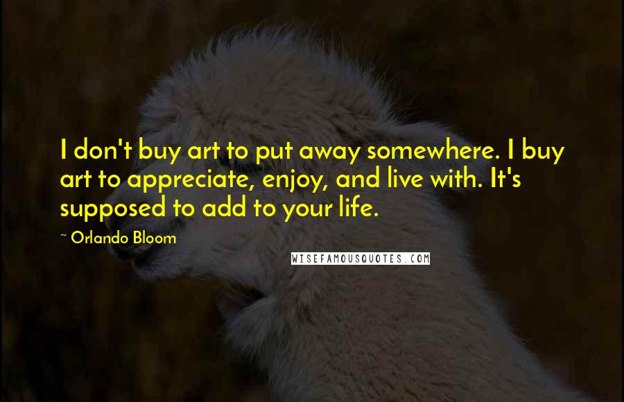 Orlando Bloom Quotes: I don't buy art to put away somewhere. I buy art to appreciate, enjoy, and live with. It's supposed to add to your life.