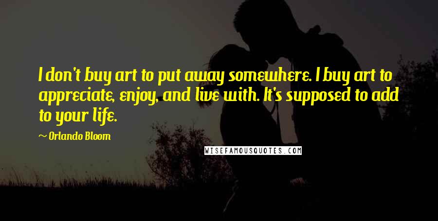 Orlando Bloom Quotes: I don't buy art to put away somewhere. I buy art to appreciate, enjoy, and live with. It's supposed to add to your life.