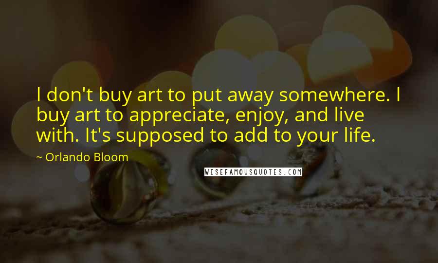 Orlando Bloom Quotes: I don't buy art to put away somewhere. I buy art to appreciate, enjoy, and live with. It's supposed to add to your life.
