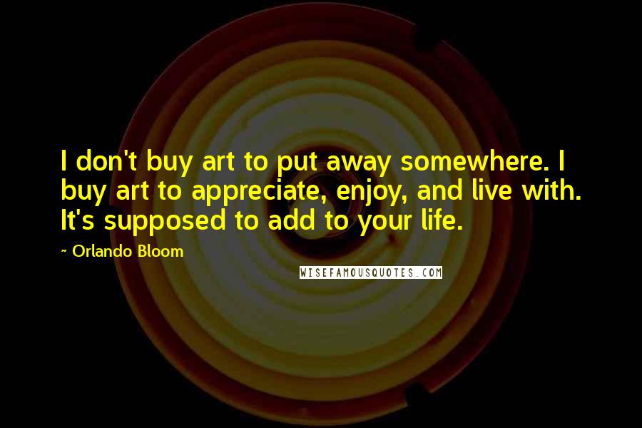 Orlando Bloom Quotes: I don't buy art to put away somewhere. I buy art to appreciate, enjoy, and live with. It's supposed to add to your life.