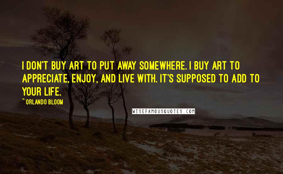 Orlando Bloom Quotes: I don't buy art to put away somewhere. I buy art to appreciate, enjoy, and live with. It's supposed to add to your life.