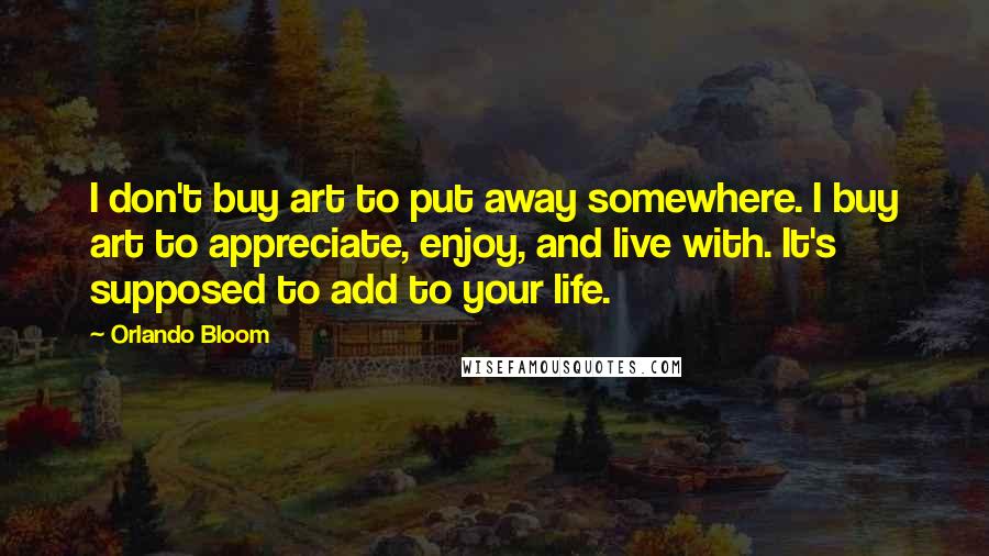 Orlando Bloom Quotes: I don't buy art to put away somewhere. I buy art to appreciate, enjoy, and live with. It's supposed to add to your life.