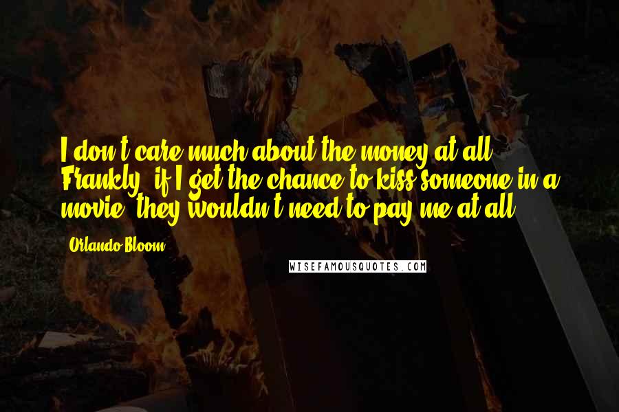 Orlando Bloom Quotes: I don't care much about the money at all. Frankly, if I get the chance to kiss someone in a movie, they wouldn't need to pay me at all.