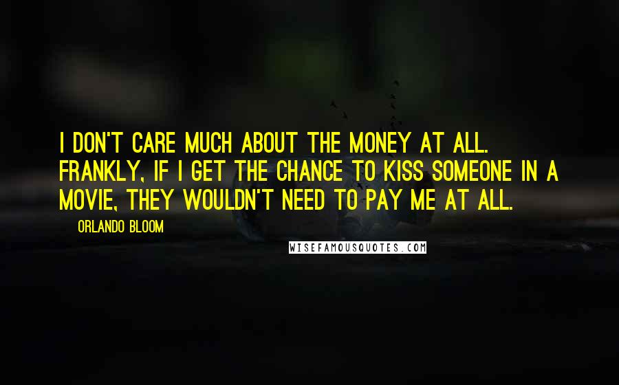 Orlando Bloom Quotes: I don't care much about the money at all. Frankly, if I get the chance to kiss someone in a movie, they wouldn't need to pay me at all.