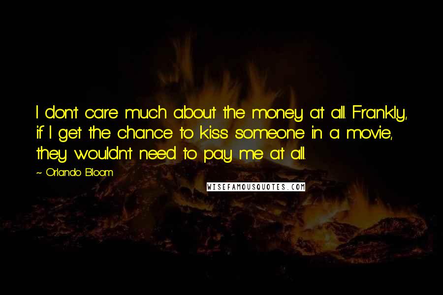 Orlando Bloom Quotes: I don't care much about the money at all. Frankly, if I get the chance to kiss someone in a movie, they wouldn't need to pay me at all.