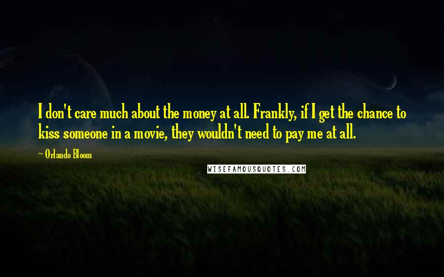 Orlando Bloom Quotes: I don't care much about the money at all. Frankly, if I get the chance to kiss someone in a movie, they wouldn't need to pay me at all.