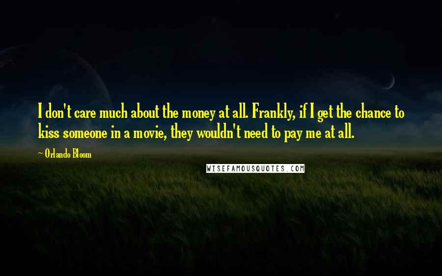 Orlando Bloom Quotes: I don't care much about the money at all. Frankly, if I get the chance to kiss someone in a movie, they wouldn't need to pay me at all.