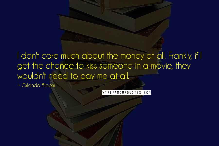 Orlando Bloom Quotes: I don't care much about the money at all. Frankly, if I get the chance to kiss someone in a movie, they wouldn't need to pay me at all.