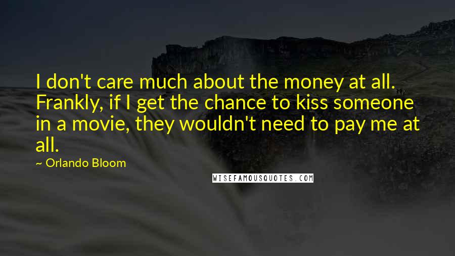 Orlando Bloom Quotes: I don't care much about the money at all. Frankly, if I get the chance to kiss someone in a movie, they wouldn't need to pay me at all.