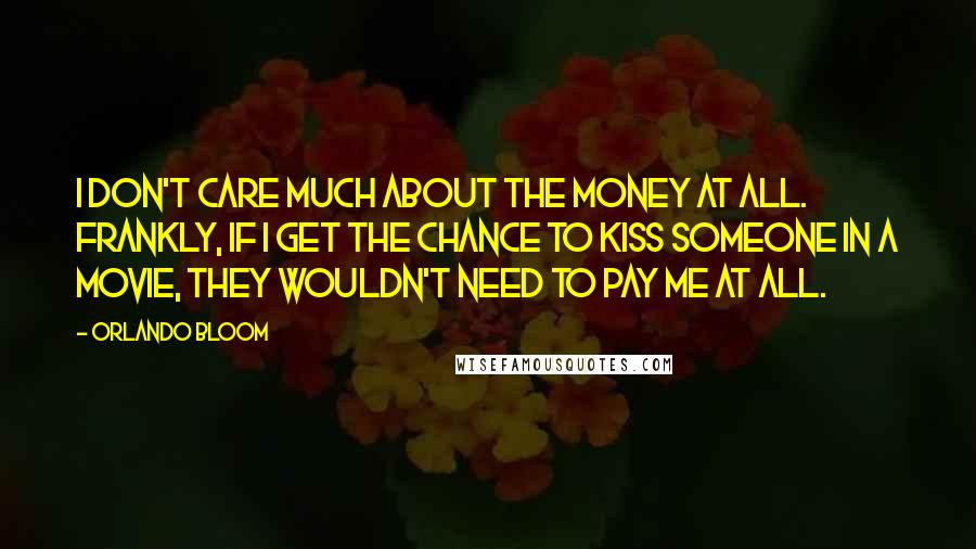 Orlando Bloom Quotes: I don't care much about the money at all. Frankly, if I get the chance to kiss someone in a movie, they wouldn't need to pay me at all.