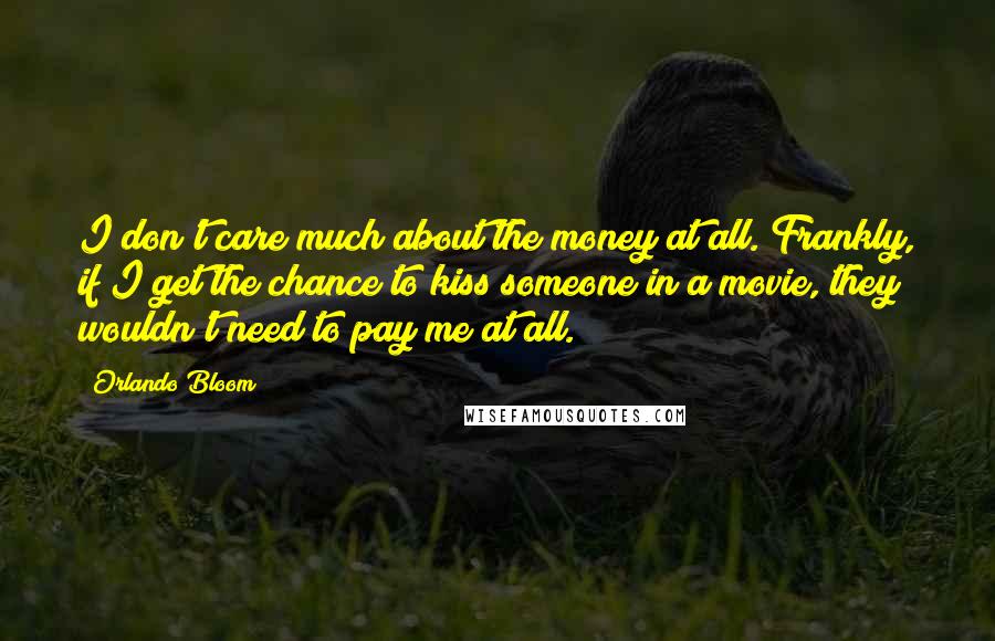 Orlando Bloom Quotes: I don't care much about the money at all. Frankly, if I get the chance to kiss someone in a movie, they wouldn't need to pay me at all.