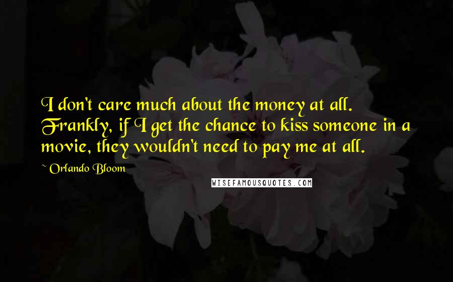 Orlando Bloom Quotes: I don't care much about the money at all. Frankly, if I get the chance to kiss someone in a movie, they wouldn't need to pay me at all.
