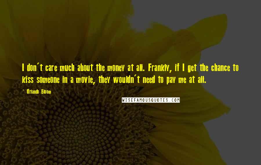 Orlando Bloom Quotes: I don't care much about the money at all. Frankly, if I get the chance to kiss someone in a movie, they wouldn't need to pay me at all.
