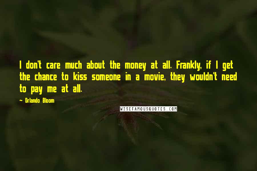 Orlando Bloom Quotes: I don't care much about the money at all. Frankly, if I get the chance to kiss someone in a movie, they wouldn't need to pay me at all.