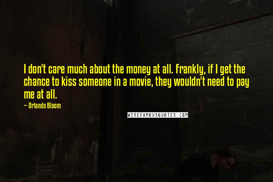 Orlando Bloom Quotes: I don't care much about the money at all. Frankly, if I get the chance to kiss someone in a movie, they wouldn't need to pay me at all.