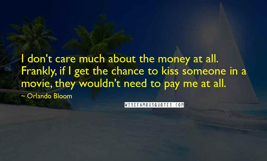 Orlando Bloom Quotes: I don't care much about the money at all. Frankly, if I get the chance to kiss someone in a movie, they wouldn't need to pay me at all.