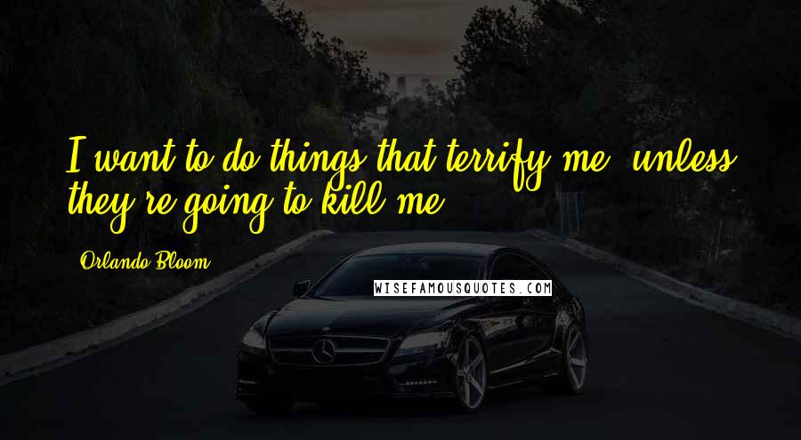 Orlando Bloom Quotes: I want to do things that terrify me, unless they're going to kill me.