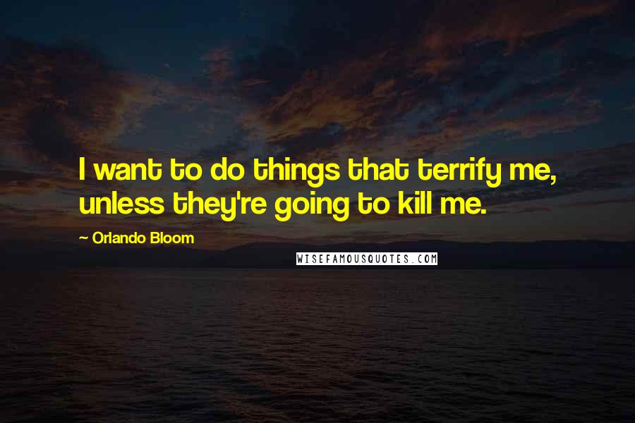 Orlando Bloom Quotes: I want to do things that terrify me, unless they're going to kill me.