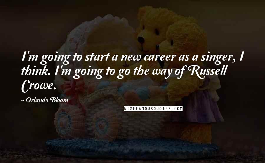 Orlando Bloom Quotes: I'm going to start a new career as a singer, I think. I'm going to go the way of Russell Crowe.