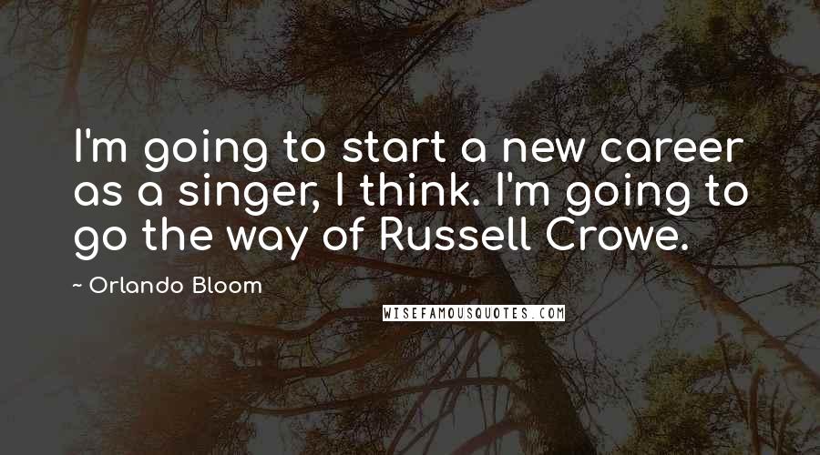 Orlando Bloom Quotes: I'm going to start a new career as a singer, I think. I'm going to go the way of Russell Crowe.