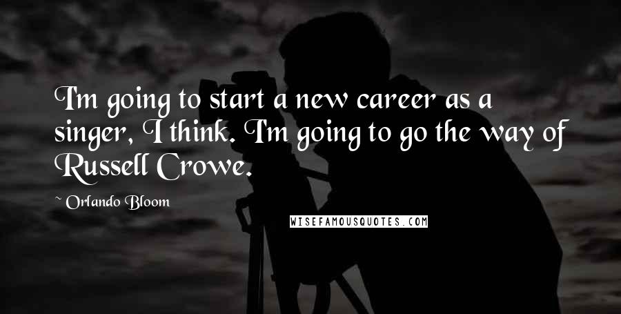 Orlando Bloom Quotes: I'm going to start a new career as a singer, I think. I'm going to go the way of Russell Crowe.