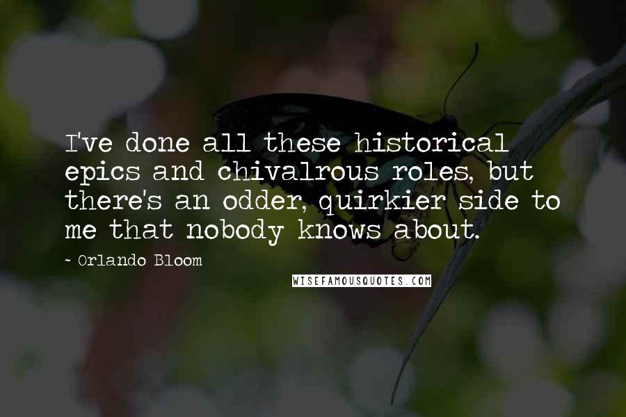 Orlando Bloom Quotes: I've done all these historical epics and chivalrous roles, but there's an odder, quirkier side to me that nobody knows about.