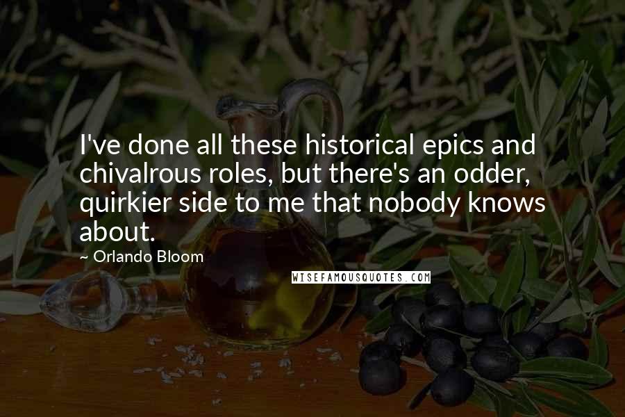 Orlando Bloom Quotes: I've done all these historical epics and chivalrous roles, but there's an odder, quirkier side to me that nobody knows about.