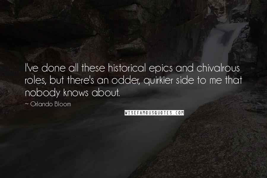 Orlando Bloom Quotes: I've done all these historical epics and chivalrous roles, but there's an odder, quirkier side to me that nobody knows about.