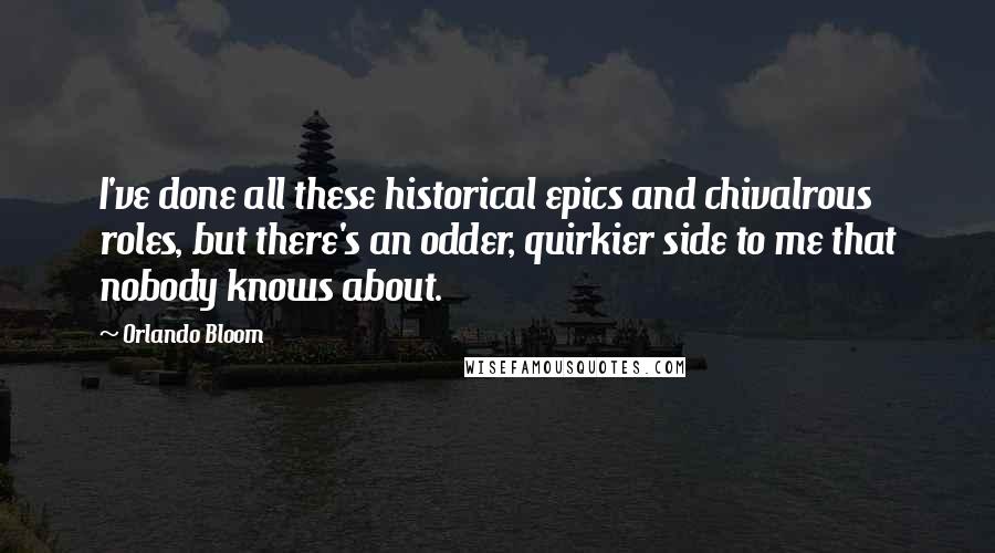 Orlando Bloom Quotes: I've done all these historical epics and chivalrous roles, but there's an odder, quirkier side to me that nobody knows about.