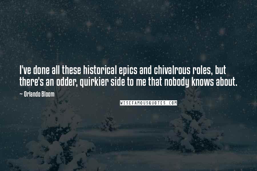 Orlando Bloom Quotes: I've done all these historical epics and chivalrous roles, but there's an odder, quirkier side to me that nobody knows about.