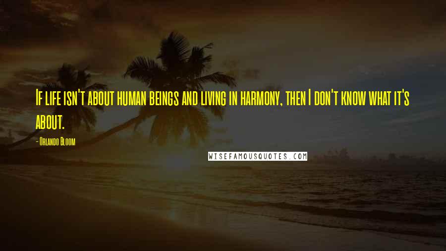 Orlando Bloom Quotes: If life isn't about human beings and living in harmony, then I don't know what it's about.