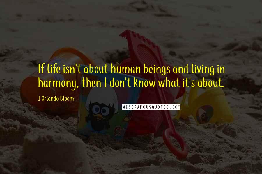 Orlando Bloom Quotes: If life isn't about human beings and living in harmony, then I don't know what it's about.