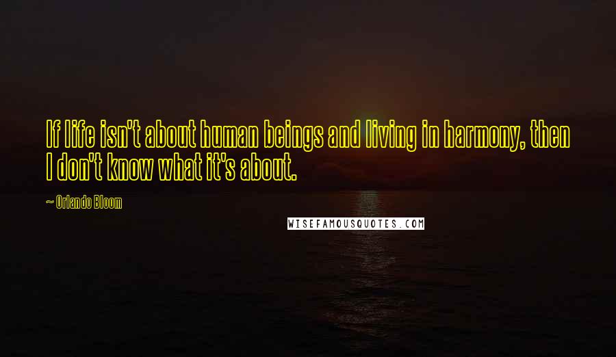 Orlando Bloom Quotes: If life isn't about human beings and living in harmony, then I don't know what it's about.