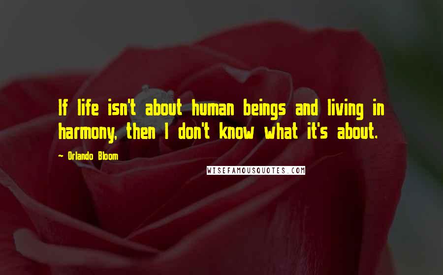 Orlando Bloom Quotes: If life isn't about human beings and living in harmony, then I don't know what it's about.