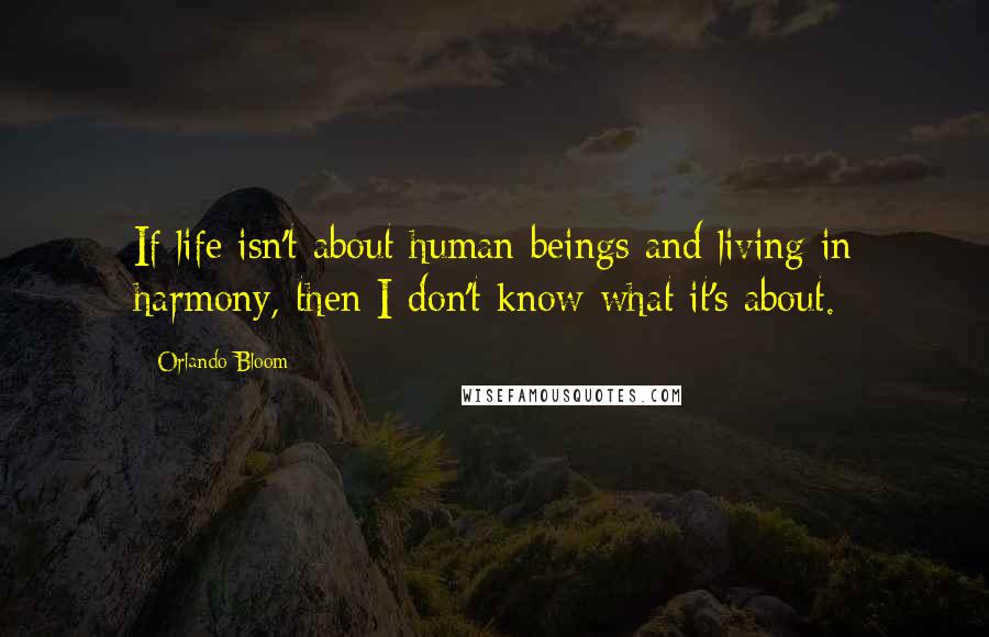 Orlando Bloom Quotes: If life isn't about human beings and living in harmony, then I don't know what it's about.