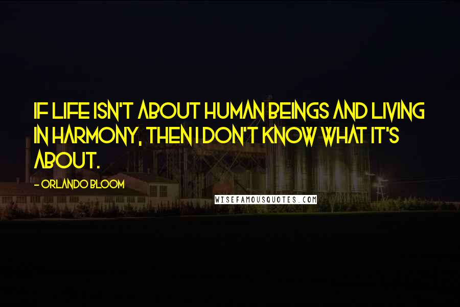 Orlando Bloom Quotes: If life isn't about human beings and living in harmony, then I don't know what it's about.